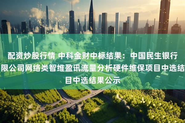 配资炒股行情 中科金财中标结果：中国民生银行股份有限公司网络类智维盈讯流量分析硬件维保项目中选结果公示