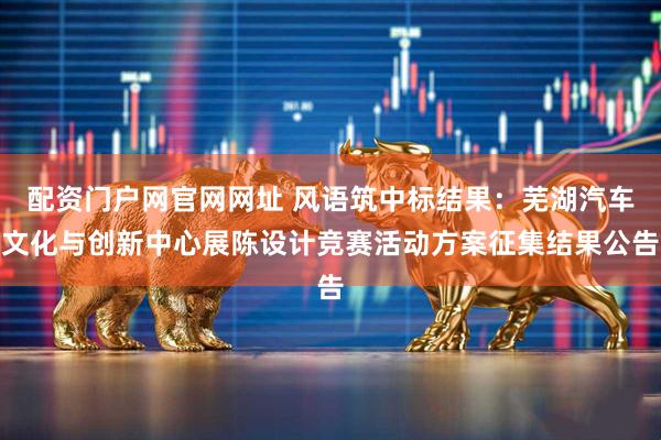 配资门户网官网网址 风语筑中标结果：芜湖汽车文化与创新中心展陈设计竞赛活动方案征集结果公告