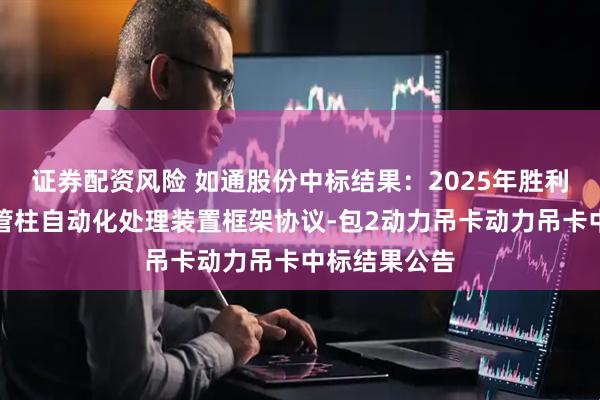 证券配资风险 如通股份中标结果：2025年胜利工程修井机管柱自动化处理装置框架协议-包2动力吊卡动力吊卡中标结果公告