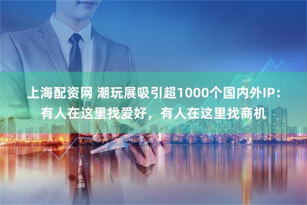 上海配资网 潮玩展吸引超1000个国内外IP：有人在这里找爱好，有人在这里找商机