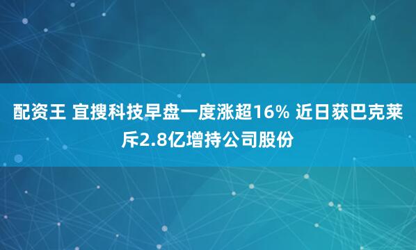 配资王 宜搜科技早盘一度涨超16% 近日获巴克莱斥2.8亿增持公司股份