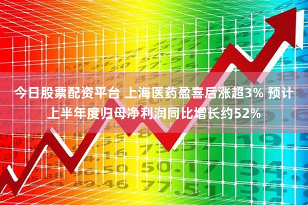 今日股票配资平台 上海医药盈喜后涨超3% 预计上半年度归母净利润同比增长约52%