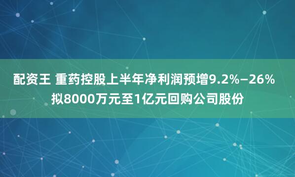 配资王 重药控股上半年净利润预增9.2%—26%  拟8000万元至1亿元回购公司股份