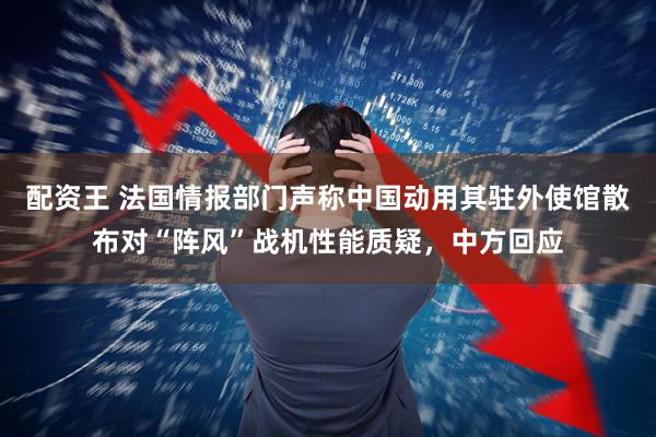 配资王 法国情报部门声称中国动用其驻外使馆散布对“阵风”战机性能质疑，中方回应