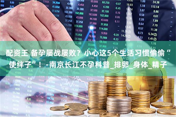 配资王 备孕屡战屡败？小心这5个生活习惯偷偷“使绊子”！-南京长江不孕科普_排卵_身体_精子