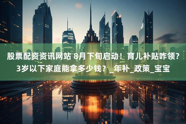 股票配资资讯网站 8月下旬启动！育儿补贴咋领？3岁以下家庭能拿多少钱？_年补_政策_宝宝