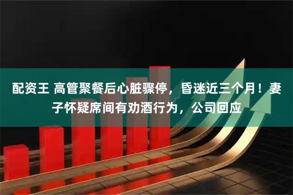 配资王 高管聚餐后心脏骤停，昏迷近三个月！妻子怀疑席间有劝酒行为，公司回应