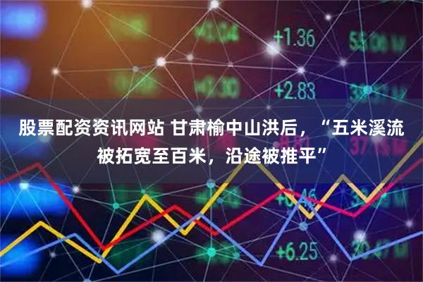 股票配资资讯网站 甘肃榆中山洪后，“五米溪流被拓宽至百米，沿途被推平”