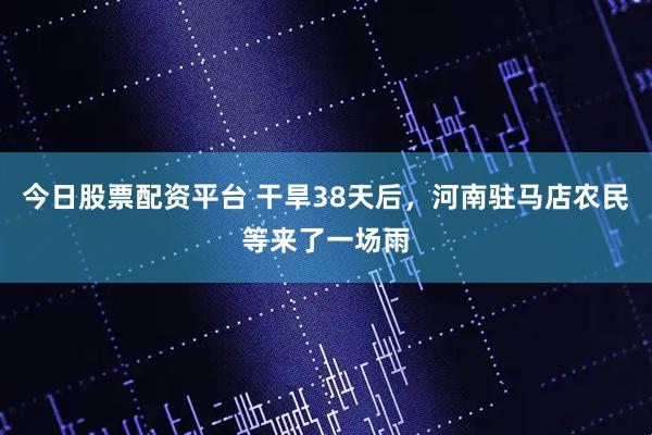 今日股票配资平台 干旱38天后，河南驻马店农民等来了一场雨