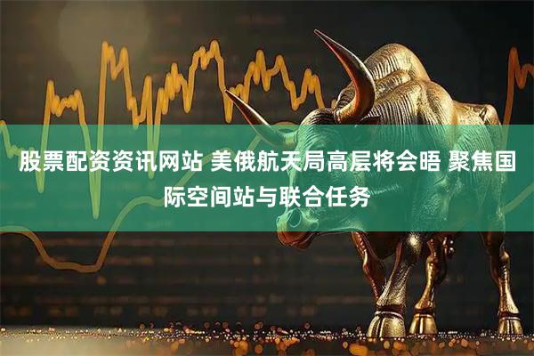 股票配资资讯网站 美俄航天局高层将会晤 聚焦国际空间站与联合任务