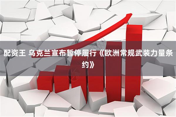 配资王 乌克兰宣布暂停履行《欧洲常规武装力量条约》