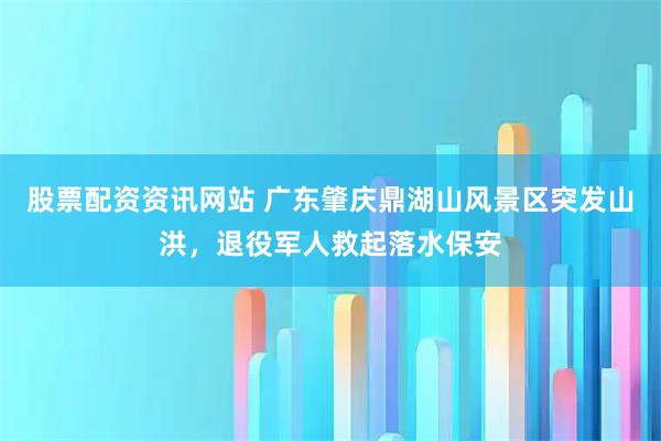 股票配资资讯网站 广东肇庆鼎湖山风景区突发山洪，退役军人救起落水保安