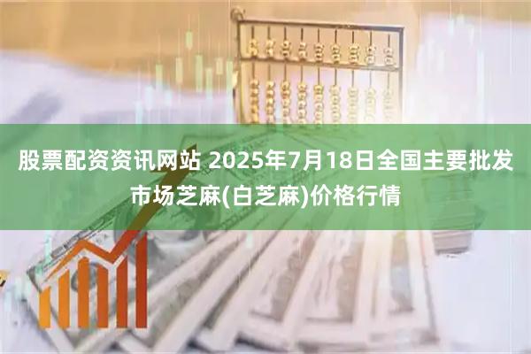 股票配资资讯网站 2025年7月18日全国主要批发市场芝麻(白芝麻)价格行情