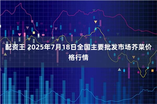 配资王 2025年7月18日全国主要批发市场芥菜价格行情