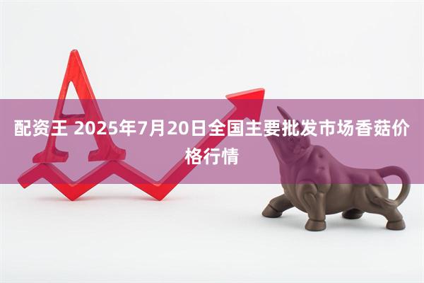 配资王 2025年7月20日全国主要批发市场香菇价格行情
