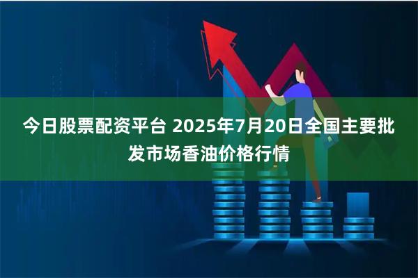 今日股票配资平台 2025年7月20日全国主要批发市场香油价格行情