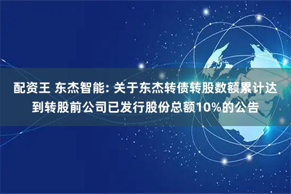 配资王 东杰智能: 关于东杰转债转股数额累计达到转股前公司已发行股份总额10%的公告