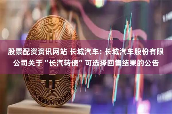 股票配资资讯网站 长城汽车: 长城汽车股份有限公司关于“长汽转债”可选择回售结果的公告