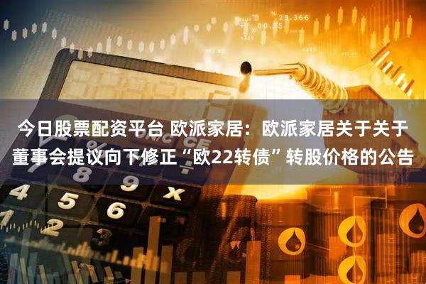 今日股票配资平台 欧派家居:  欧派家居关于关于董事会提议向下修正“欧22转债”转股价格的公告