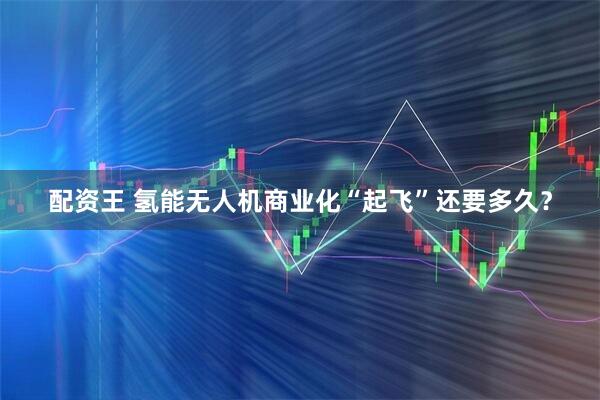 配资王 氢能无人机商业化“起飞”还要多久？
