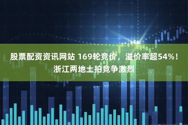 股票配资资讯网站 169轮竞价，溢价率超54%！浙江两地土拍竞争激烈