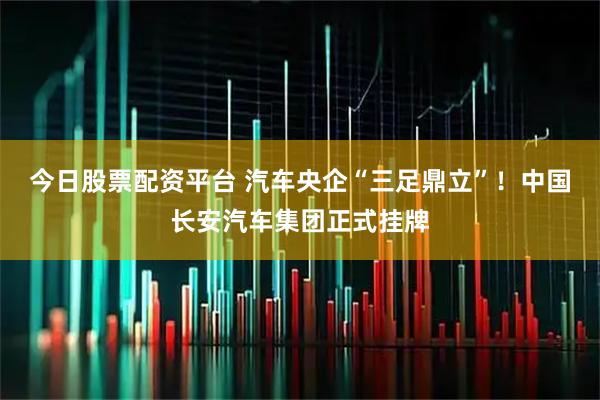 今日股票配资平台 汽车央企“三足鼎立”！中国长安汽车集团正式挂牌
