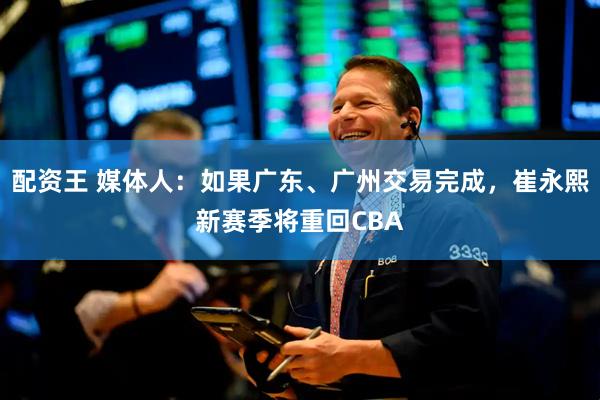 配资王 媒体人：如果广东、广州交易完成，崔永熙新赛季将重回CBA