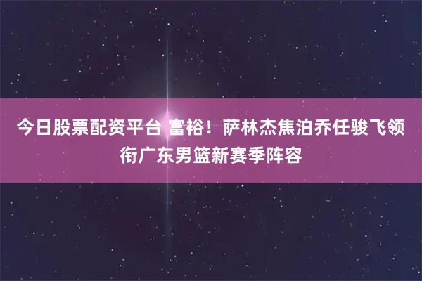 今日股票配资平台 富裕！萨林杰焦泊乔任骏飞领衔广东男篮新赛季阵容