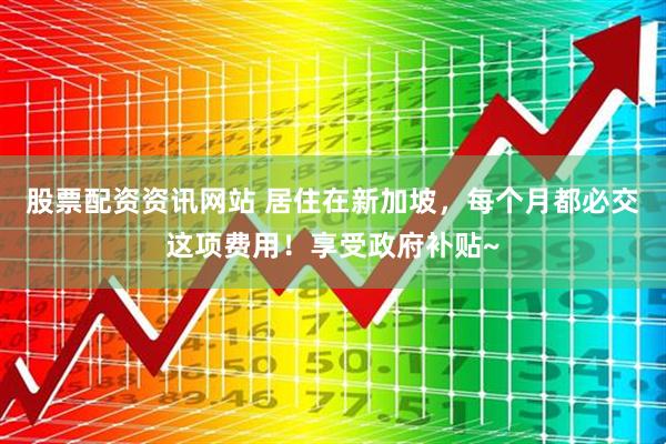 股票配资资讯网站 居住在新加坡，每个月都必交这项费用！享受政府补贴~
