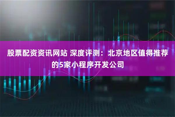 股票配资资讯网站 深度评测：北京地区值得推荐的5家小程序开发公司