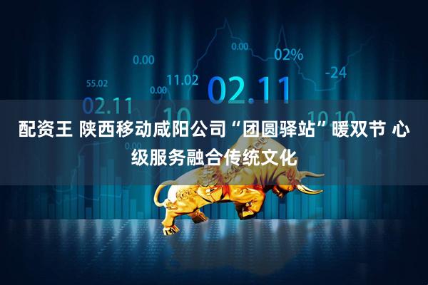 配资王 陕西移动咸阳公司“团圆驿站”暖双节 心级服务融合传统文化