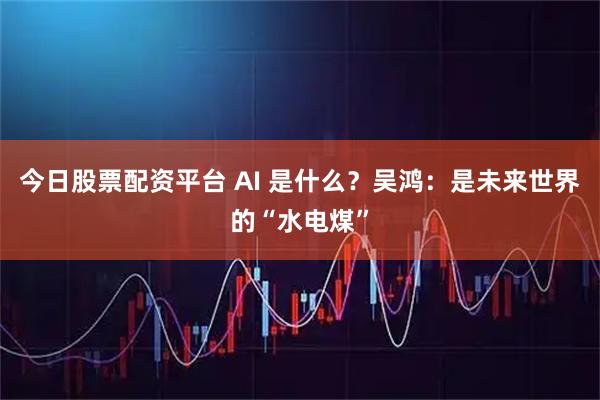 今日股票配资平台 AI 是什么？吴鸿：是未来世界的“水电煤”