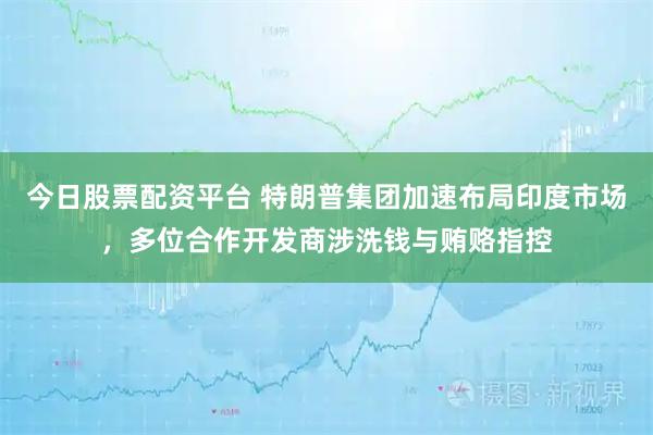 今日股票配资平台 特朗普集团加速布局印度市场，多位合作开发商涉洗钱与贿赂指控