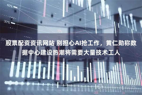 股票配资资讯网站 别担心AI抢工作，黄仁勋称数据中心建设热潮将需要大量技术工人