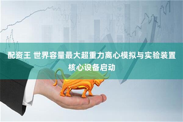 配资王 世界容量最大超重力离心模拟与实验装置核心设备启动