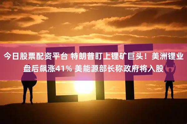 今日股票配资平台 特朗普盯上锂矿巨头！美洲锂业盘后飙涨41% 美能源部长称政府将入股