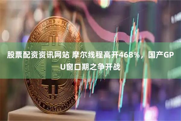 股票配资资讯网站 摩尔线程高开468%，国产GPU窗口期之争开战