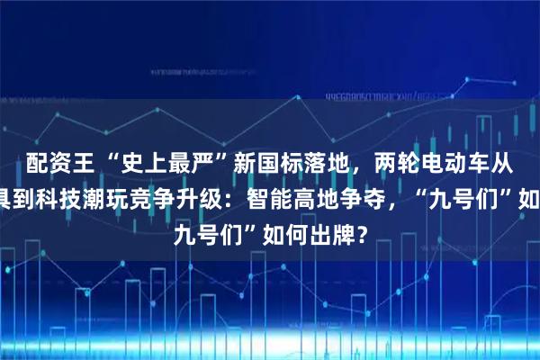 配资王 “史上最严”新国标落地，两轮电动车从出行工具到科技潮玩竞争升级：智能高地争夺，“九号们”如何出牌？