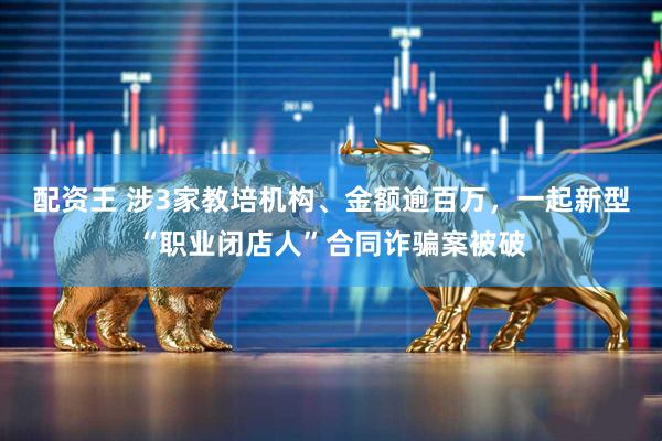 配资王 涉3家教培机构、金额逾百万，一起新型“职业闭店人”合同诈骗案被破