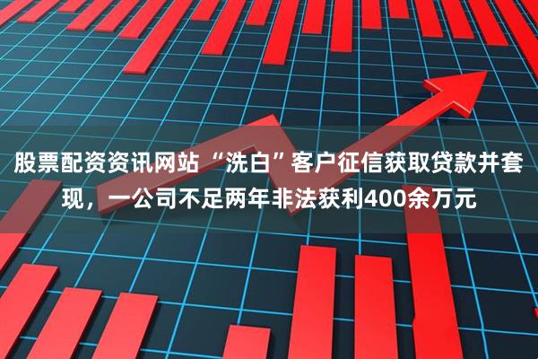 股票配资资讯网站 “洗白”客户征信获取贷款并套现，一公司不足两年非法获利400余万元