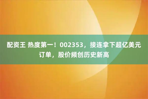 配资王 热度第一！002353，接连拿下超亿美元订单，股价频创历史新高