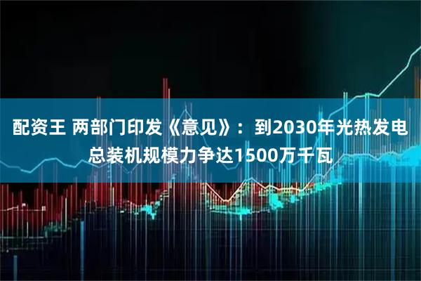 配资王 两部门印发《意见》：到2030年光热发电总装机规模力争达1500万千瓦