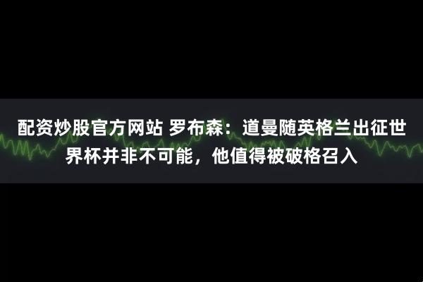 配资炒股官方网站 罗布森：道曼随英格兰出征世界杯并非不可能，他值得被破格召入