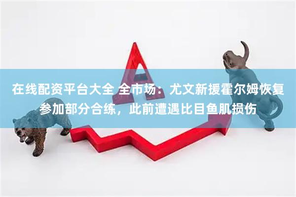 在线配资平台大全 全市场：尤文新援霍尔姆恢复参加部分合练，此前遭遇比目鱼肌损伤
