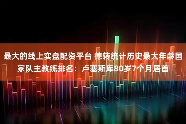 最大的线上实盘配资平台 德转统计历史最大年龄国家队主教练排名：卢塞斯库80岁7个月居首