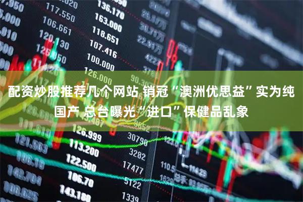 配资炒股推荐几个网站 销冠“澳洲优思益”实为纯国产 总台曝光“进口”保健品乱象
