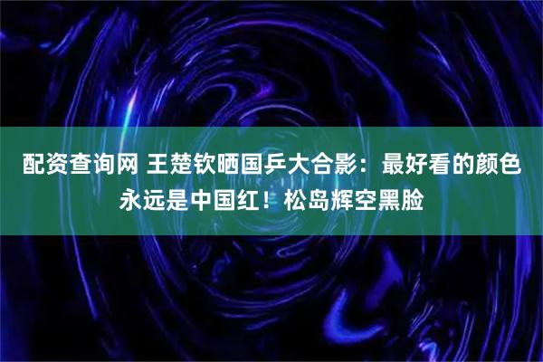 配资查询网 王楚钦晒国乒大合影：最好看的颜色永远是中国红！松岛辉空黑脸