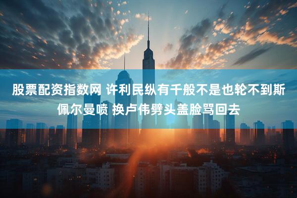 股票配资指数网 许利民纵有千般不是也轮不到斯佩尔曼喷 换卢伟劈头盖脸骂回去
