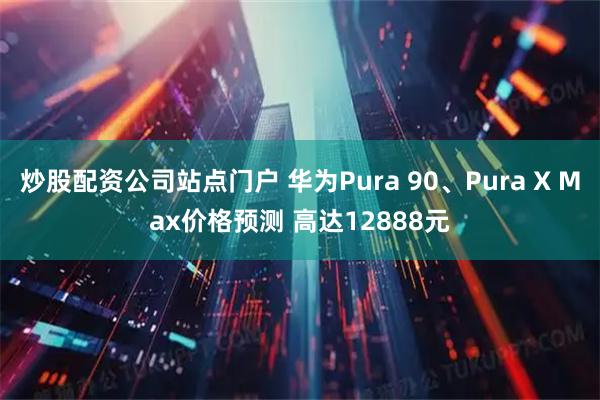 炒股配资公司站点门户 华为Pura 90、Pura X Max价格预测 高达12888元