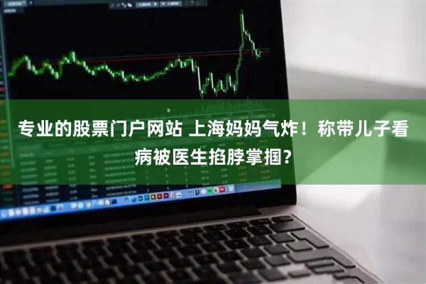 专业的股票门户网站 上海妈妈气炸！称带儿子看病被医生掐脖掌掴？